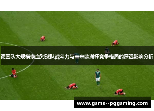 德国队大规模换血对球队战斗力与未来欧洲杯竞争格局的深远影响分析 德国队大规模换血对球队战斗力与未来欧洲杯竞争格局的深远影响分析