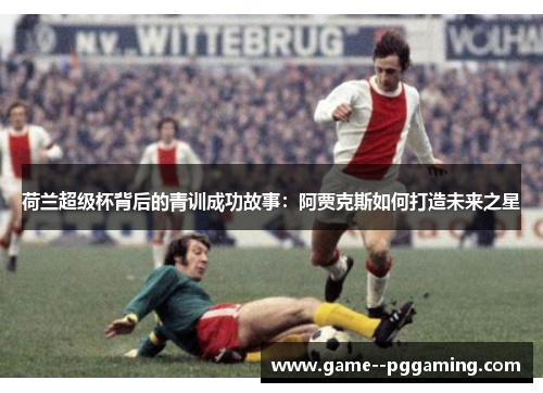 荷兰超级杯背后的青训成功故事:阿贾克斯如何打造未来之星 荷兰超级杯背后的青训成功故事:阿贾克斯如何打造未来之星