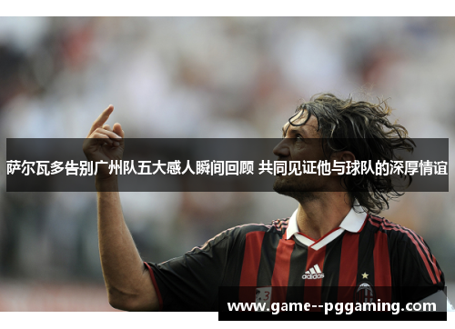 萨尔瓦多告别广州队五大感人瞬间回顾 共同见证他与球队的深厚情谊 萨尔瓦多告别广州队五大感人瞬间回顾 共同见证他与球队的深厚情谊