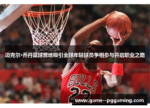 迈克尔·乔丹篮球营地吸引全球年轻球员争相参与开启职业之路