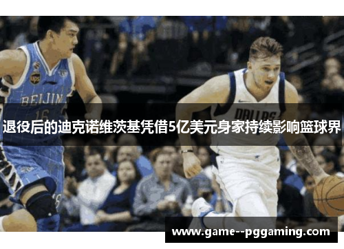 退役后的迪克诺维茨基凭借5亿美元身家持续影响篮球界 退役后的迪克诺维茨基凭借5亿美元身家持续影响篮球界