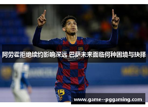 阿劳霍拒绝续约影响深远 巴萨未来面临何种困境与抉择