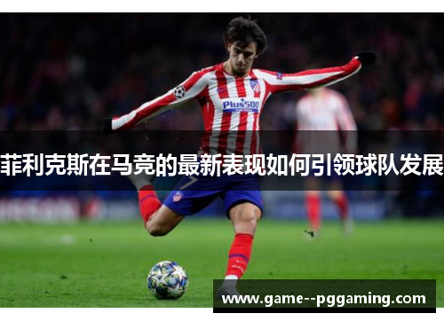 菲利克斯在马竞的最新表现如何引领球队发展 菲利克斯在马竞的最新表现如何引领球队发展