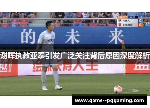 谢晖执教亚泰引发广泛关注背后原因深度解析 谢晖执教亚泰引发广泛关注背后原因深度解析