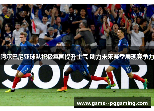 阿尔巴尼亚球队积极氛围提升士气 助力未来赛季展现竞争力