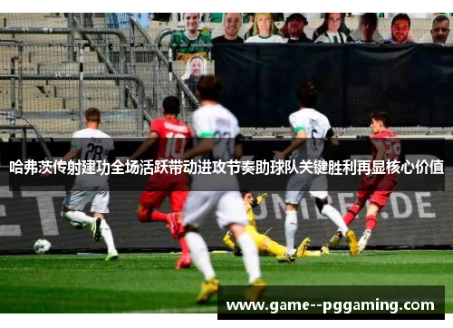 哈弗茨传射建功全场活跃带动进攻节奏助球队关键胜利再显核心价值