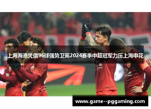 上海海港凭借96球强势卫冕2024赛季中超冠军力压上海申花