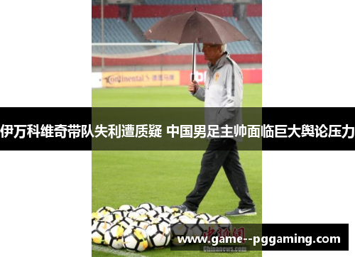 伊万科维奇带队失利遭质疑 中国男足主帅面临巨大舆论压力