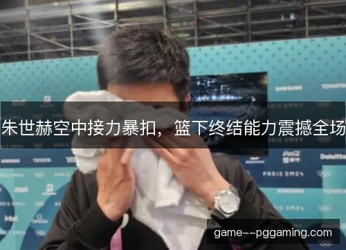 朱世赫空中接力暴扣，篮下终结能力震撼全场