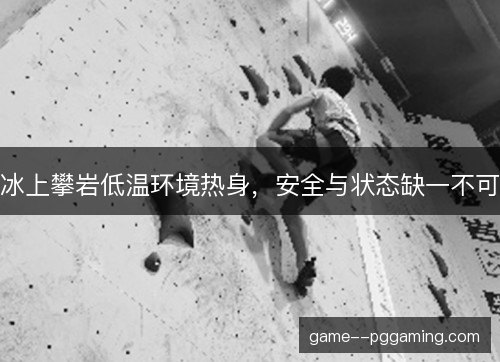 冰上攀岩低温环境热身，安全与状态缺一不可